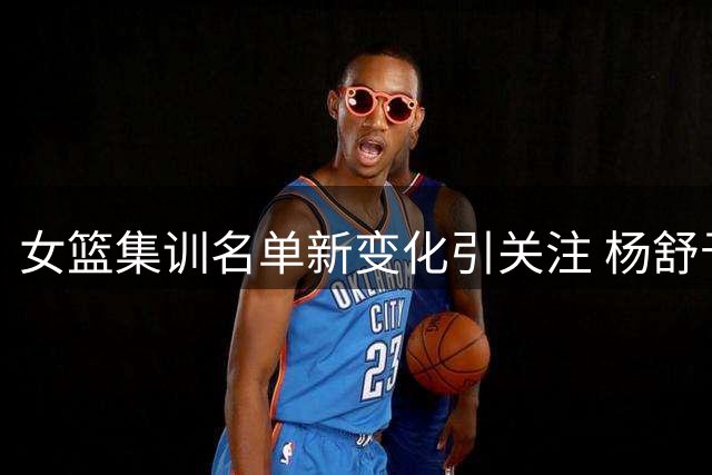 女篮集训名单新变化引关注 杨舒予陈明玲归队李梦前景成疑